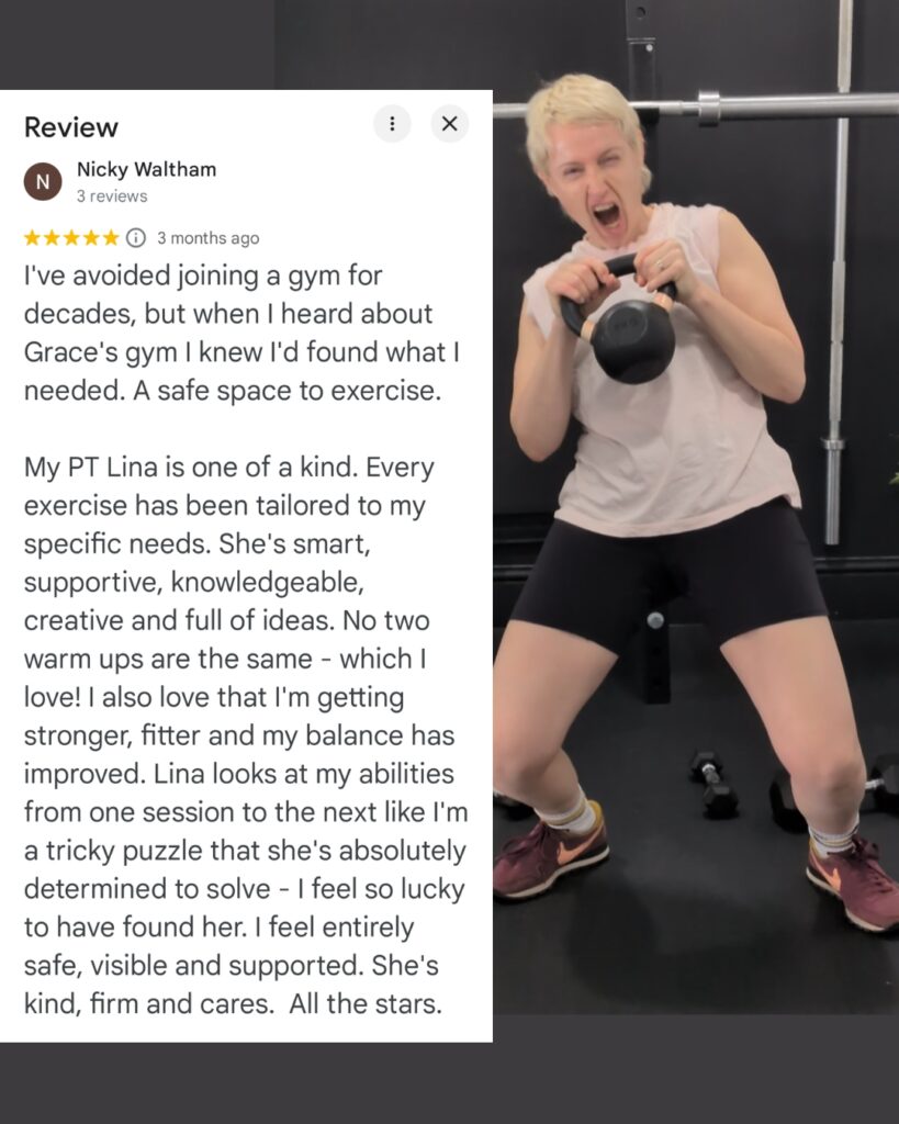 I've avoided joining a gym for decades, but when I heard about Grace's gym I knew I'd found what I needed. A safe space to exercise. My PT Lina is one of a kind. Every exercise has been tailored to my specific needs. She's smart, supportive, knowledgeable, creative and full of ideas. No two warm ups are the same - which I love! I also love that I'm getting stronger, fitter and my balance has improved. Lina looks at my abilities from one session to the next like I'm a tricky puzzle that she's absolutely determined to solve - I feel so lucky to have found her. I feel entirely safe, visible and supported. She's kind, firm and cares. All the stars.